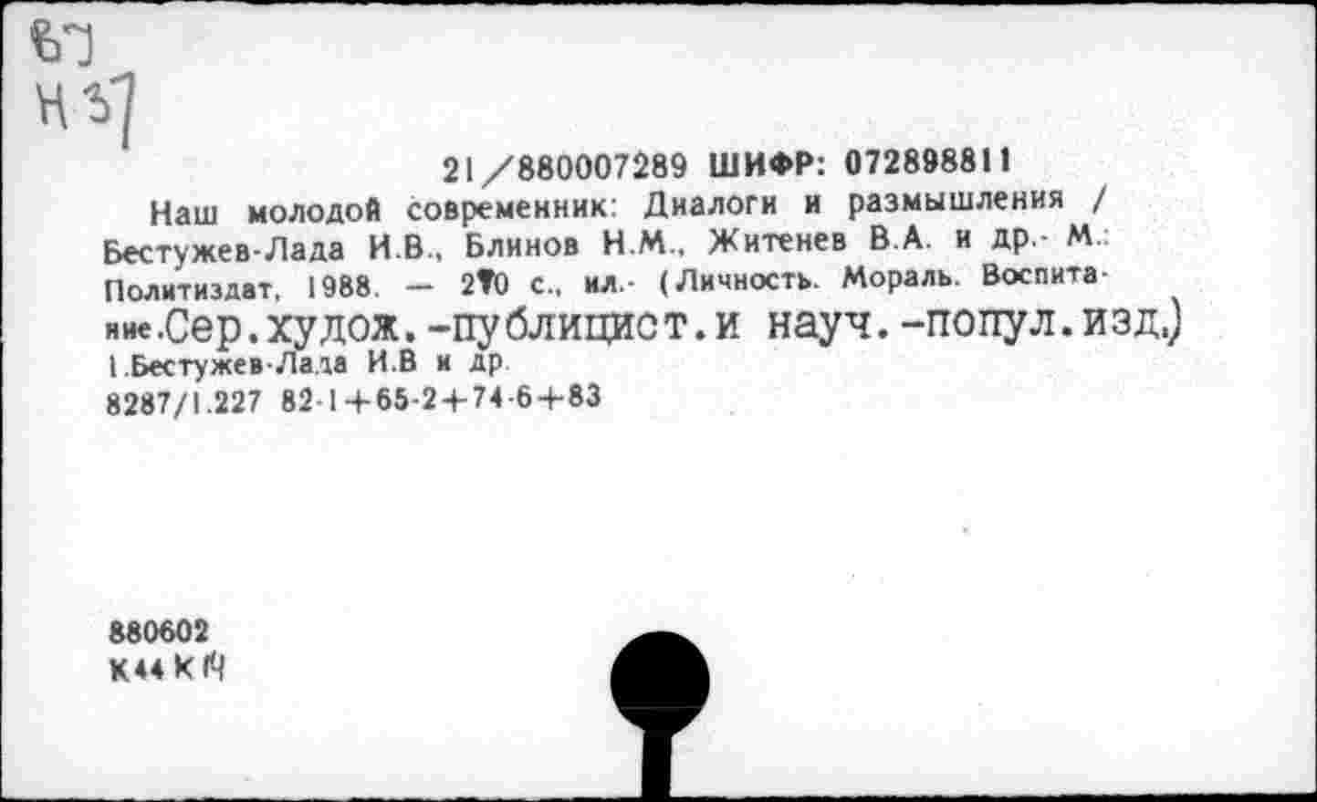 ﻿нг]
21/880007289 ШИФР: 072898811
Наш молодой современник: Диалоги и размышления / Бестужев-Лада И.В., Блинов Н.М., Житенев В.А. и др - М.: Политиздат, 1988. — 2Т0 с., ил,- (Личность. Мораль. Воспитание .Сер.худож. -публицист.и науч, -попул.изд.) I.Бестужев-Лада И.В и др 8287/1.227 82 1 +65-2 + 74-6 + 83
880602 К44к1'Ч